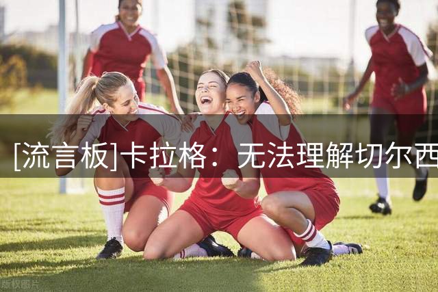 [流言板]卡拉格：无法理解切尔西买亨德森，蓝军要的是中间年龄球员